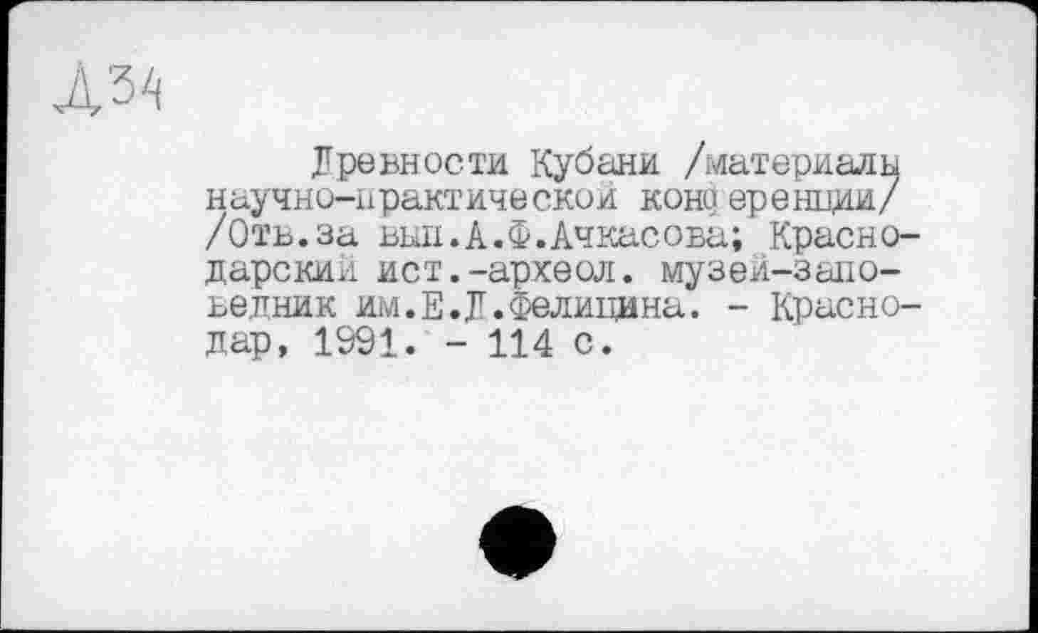 ﻿Древности Кубани /материалы научно-практической кони еренции/ /Отв.за вып.А.Ф.Ачкасова; Краснодарский ист.-археол. музей-заповедник им.Е.Д.Фелицина. - Краснодар, 1991. - 114 с.